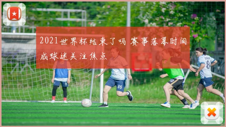 2021世界杯结束了吗 赛事落幕时间成球迷关注焦点