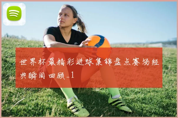 世界杯最精彩进球集锦盘点赛场经典瞬间回顾_1