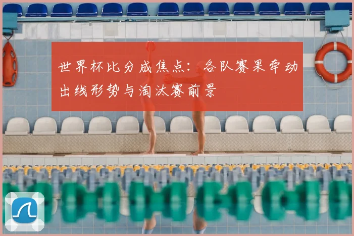 世界杯比分成焦点：各队赛果牵动出线形势与淘汰赛前景