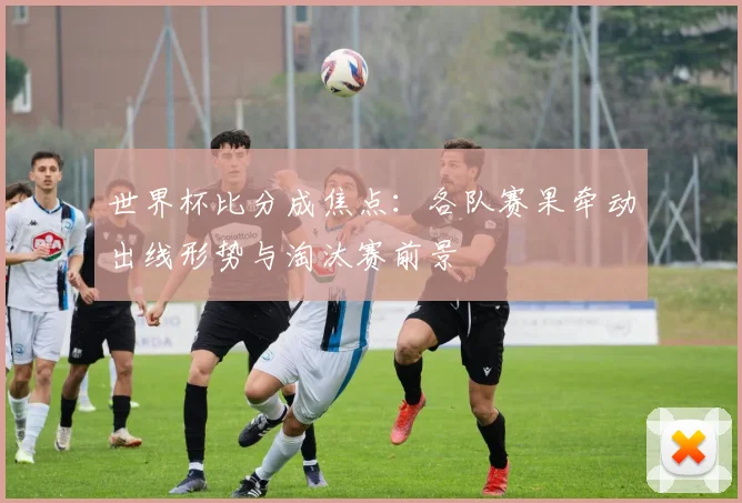 世界杯比分成焦点：各队赛果牵动出线形势与淘汰赛前景
