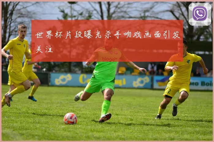 世界杯片段曝光杀手吻戏画面引发关注