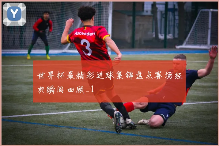 世界杯最精彩进球集锦盘点赛场经典瞬间回顾_1