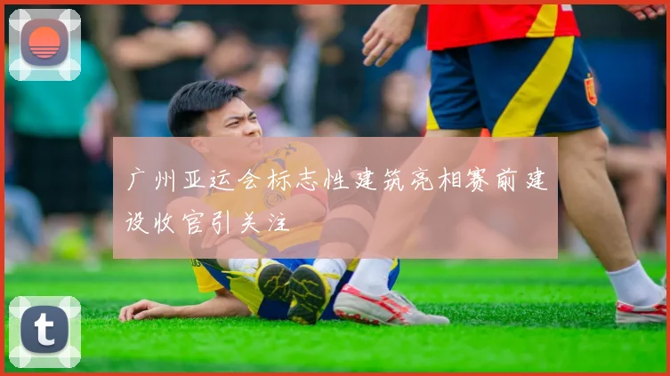 广州亚运会标志性建筑亮相赛前建设收官引关注