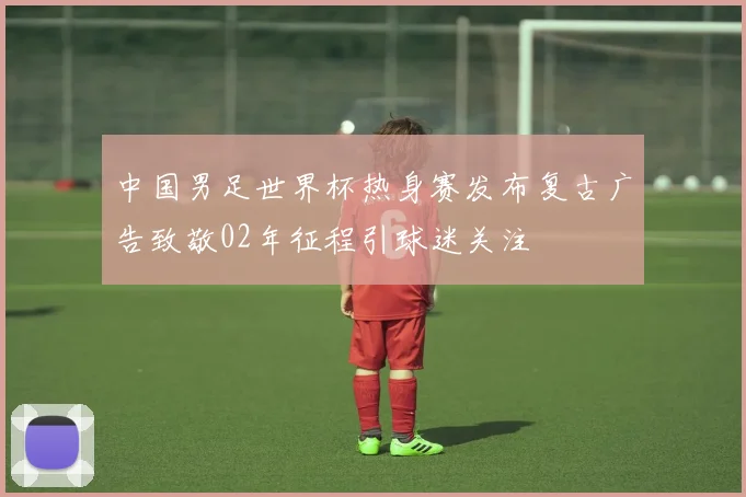 中国男足世界杯热身赛发布复古广告致敬02年征程引球迷关注