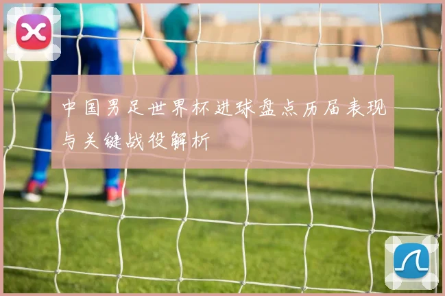 中国男足世界杯进球盘点历届表现与关键战役解析