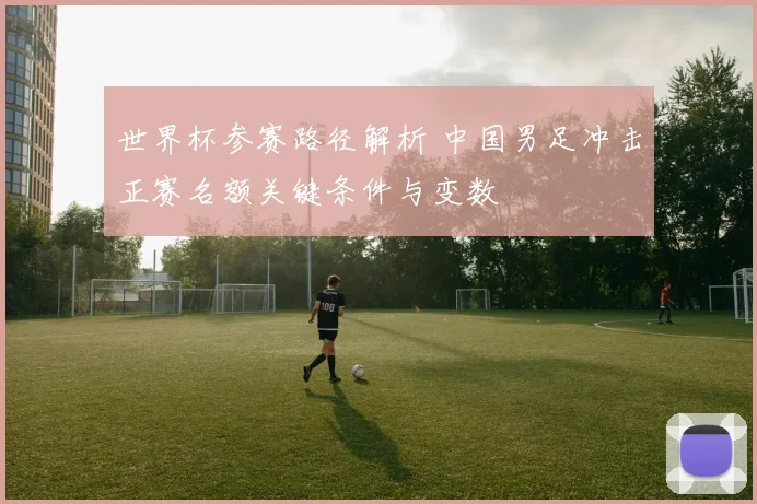 世界杯参赛路径解析 中国男足冲击正赛名额关键条件与变数