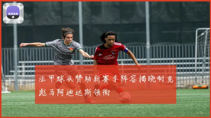 法甲球衣赞助新赛季阵容揭晓耐克彪马阿迪达斯领衔