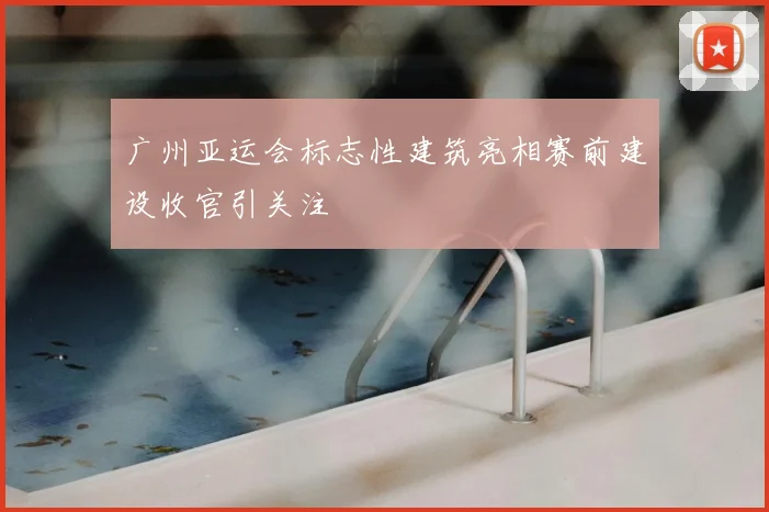 广州亚运会标志性建筑亮相赛前建设收官引关注
