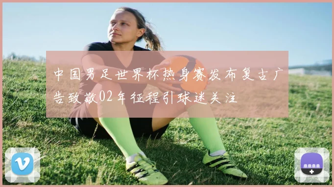 中国男足世界杯热身赛发布复古广告致敬02年征程引球迷关注