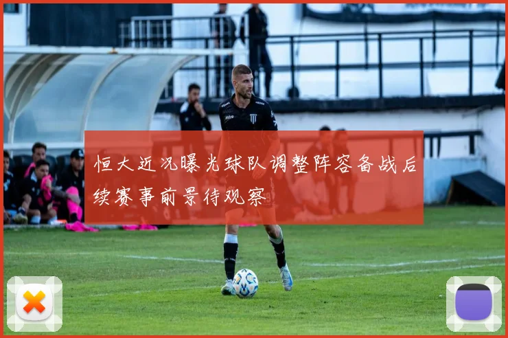 恒大近况曝光球队调整阵容备战后续赛事前景待观察