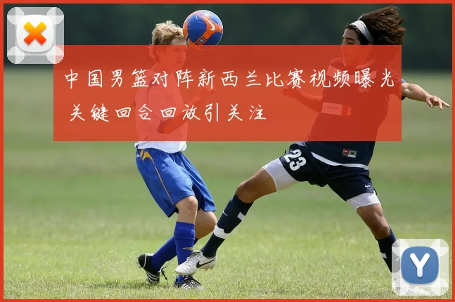 中国男篮对阵新西兰比赛视频曝光 关键回合回放引关注