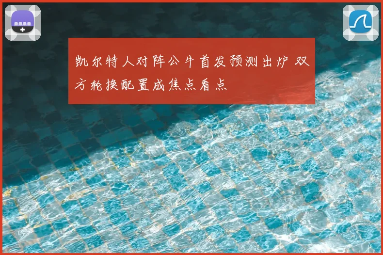 凯尔特人对阵公牛首发预测出炉 双方轮换配置成焦点看点