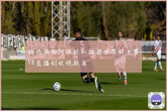 梅西领衔阿根廷队挺进世界杯决赛VR直播创收视新高
