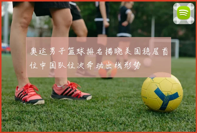 奥运男子篮球排名揭晓美国稳居首位中国队位次牵动出线形势