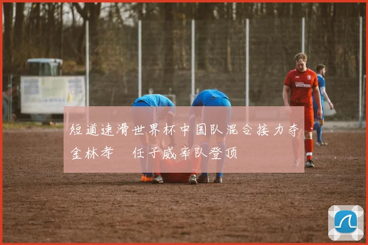 短道速滑世界杯中国队混合接力夺金林孝埈任子威率队登顶