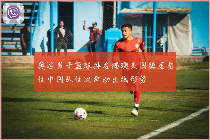 奥运男子篮球排名揭晓美国稳居首位中国队位次牵动出线形势