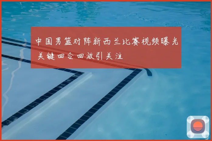 中国男篮对阵新西兰比赛视频曝光 关键回合回放引关注